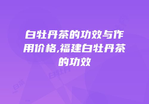 白牡丹茶的功效与作用价格,福建白牡丹茶的功效