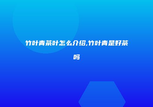 竹叶青茶叶怎么介绍,竹叶青是好茶吗