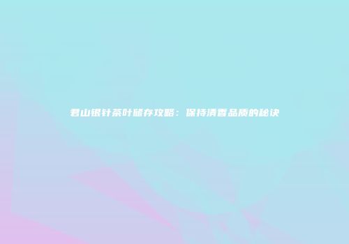 君山银针茶叶储存攻略：保持清香品质的秘诀