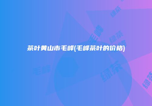 茶叶黄山市毛峰(毛峰茶叶的价格)