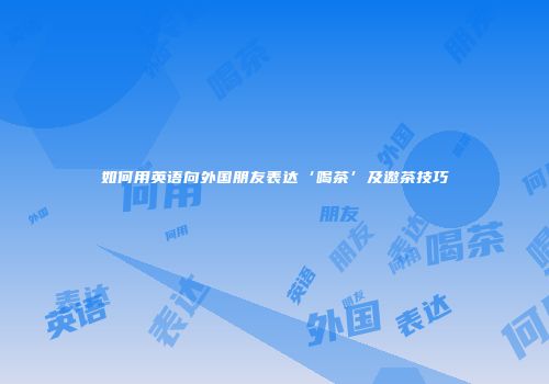 如何用英语向外国朋友表达‘喝茶’及邀茶技巧