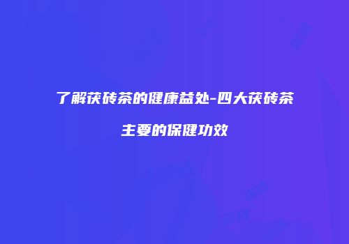 了解茯砖茶的健康益处-四大茯砖茶主要的保健功效