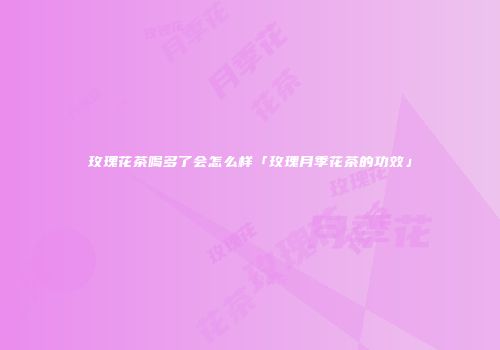 玫瑰花茶喝多了会怎么样「玫瑰月季花茶的功效」