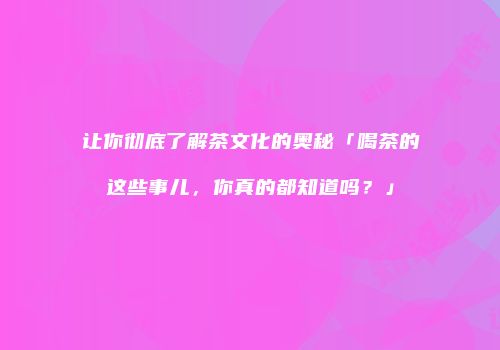 让你彻底了解茶文化的奥秘「喝茶的这些事儿，你真的都知道吗？」