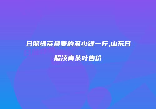 日照绿茶最贵的多少钱一斤,山东日照凌青茶叶售价