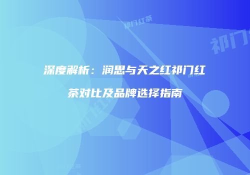 深度解析：润思与天之红祁门红茶对比及品牌选择指南