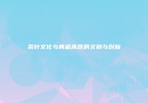 茶叶文化与青藏高原的交融与创新