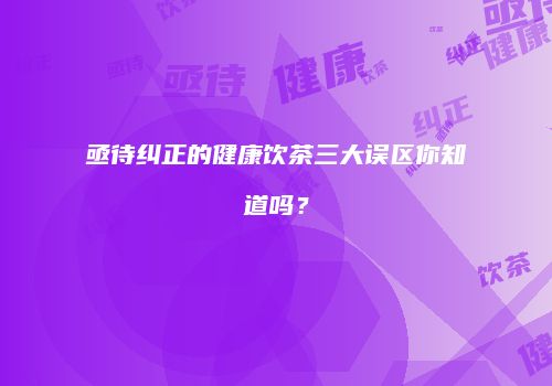 亟待纠正的健康饮茶三大误区你知道吗？