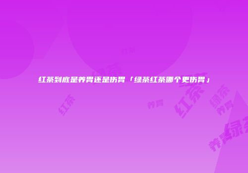 红茶到底是养胃还是伤胃「绿茶红茶哪个更伤胃」