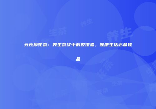 元长厚花茶：养生茶饮中的佼佼者，健康生活必备佳品