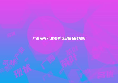 广西茶叶产业现状与名优品牌探析