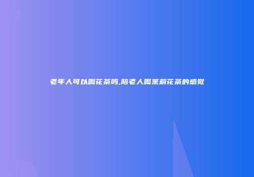 老年人可以喝花茶吗,陪老人喝茉莉花茶的感觉