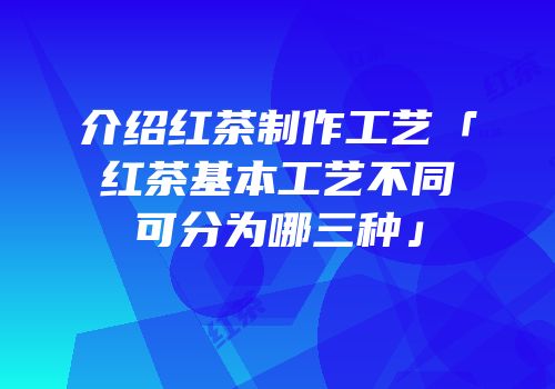 介绍红茶制作工艺「红茶基本工艺不同可分为哪三种」
