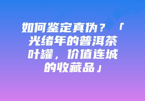 如何鉴定真伪？「光绪年的普洱茶叶罐，价值连城的收藏品」