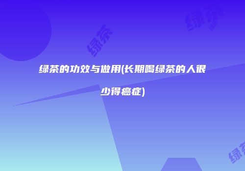 绿茶的功效与做用(长期喝绿茶的人很少得癌症)