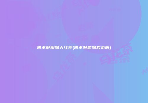 胃不舒服喝大红袍(胃不好能喝岩茶吗)