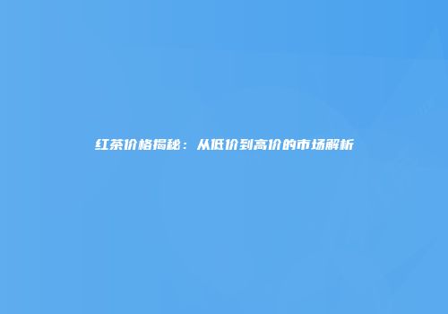 红茶价格揭秘：从低价到高价的市场解析