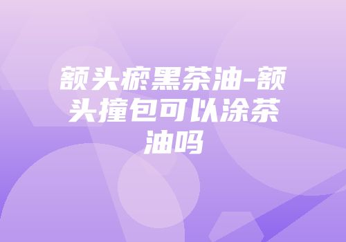 额头瘀黑茶油-额头撞包可以涂茶油吗