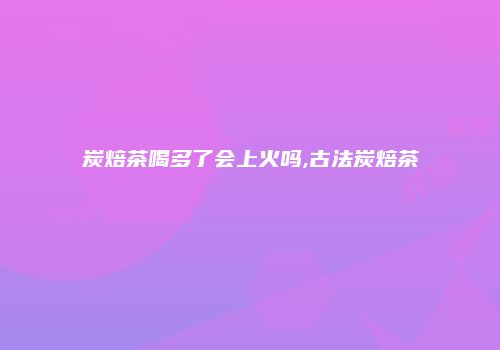 炭焙茶喝多了会上火吗,古法炭焙茶