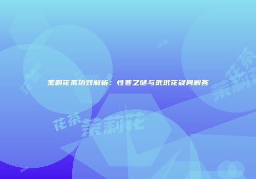 茉莉花茶功效解析：性寒之谜与玳玳花疑问解答