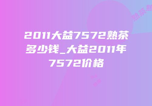 2011大益7572熟茶多少钱_大益2011年7572价格