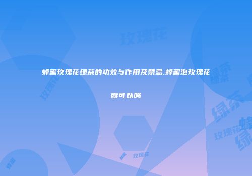 蜂蜜玫瑰花绿茶的功效与作用及禁忌,蜂蜜泡玫瑰花瓣可以吗