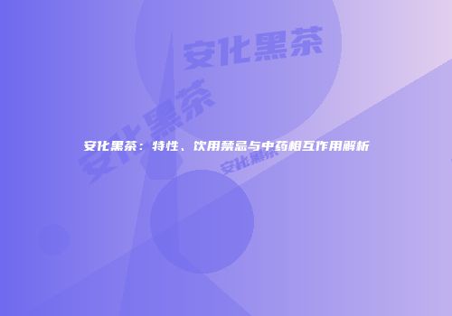安化黑茶：特性、饮用禁忌与中药相互作用解析