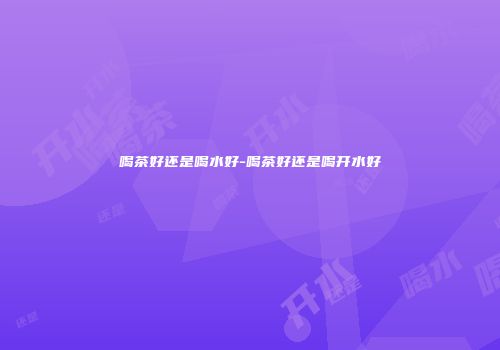 喝茶好还是喝水好-喝茶好还是喝开水好