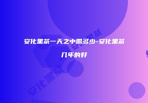 安化黑茶一天之中喝多少-安化黑茶几年的好