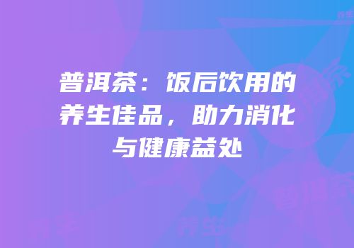 普洱茶：饭后饮用的养生佳品，助力消化与健康益处