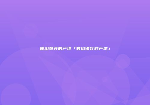 霍山黄芽的产地「君山银针的产地」
