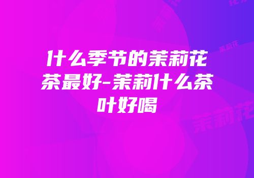 什么季节的茉莉花茶最好-茉莉什么茶叶好喝