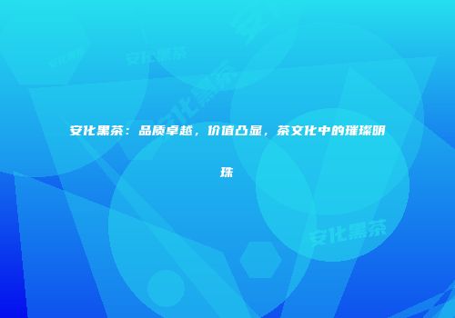 安化黑茶：品质卓越，价值凸显，茶文化中的璀璨明珠