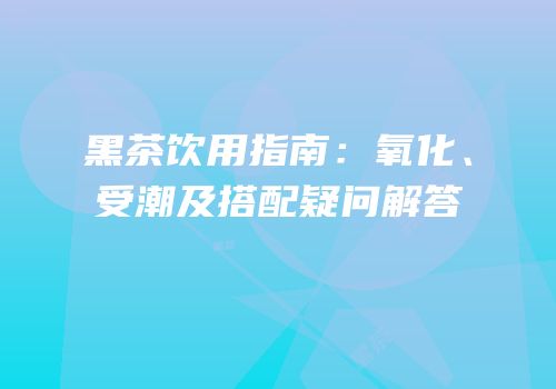 黑茶饮用指南：氧化、受潮及搭配疑问解答