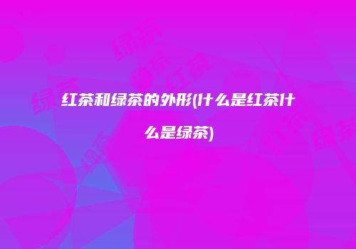 红茶和绿茶的外形(什么是红茶什么是绿茶)