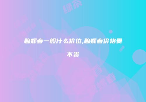 碧螺春一般什么价位,碧螺春价格贵不贵