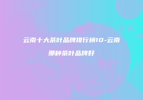 云南十大茶叶品牌排行榜10-云南那种茶叶品牌好