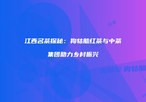 江西名茶探秘：狗牯脑红茶与中茶集团助力乡村振兴