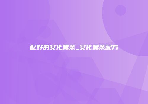 配好的安化黑茶_安化黑茶配方