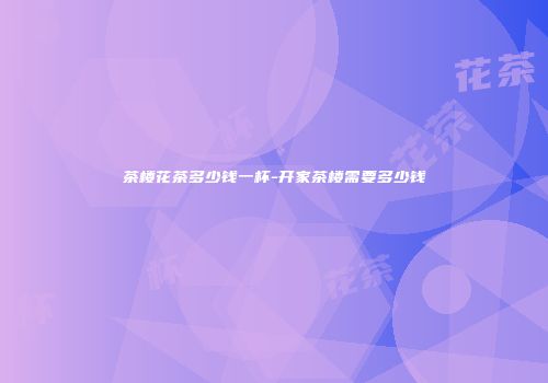 茶楼花茶多少钱一杯-开家茶楼需要多少钱