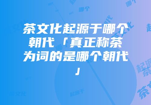 茶文化起源于哪个朝代「真正称茶为词的是哪个朝代」