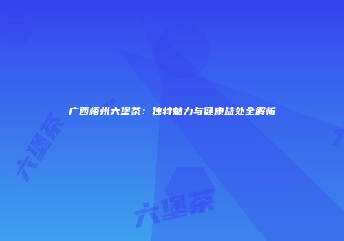 广西梧州六堡茶：独特魅力与健康益处全解析