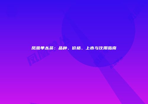 凤凰单丛茶：品种、价格、上市与饮用指南