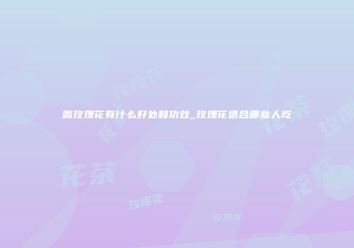 喝玫瑰花有什么好处和功效_玫瑰花适合哪些人吃