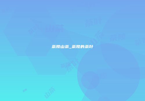 茶陵山茶_茶陵的茶叶