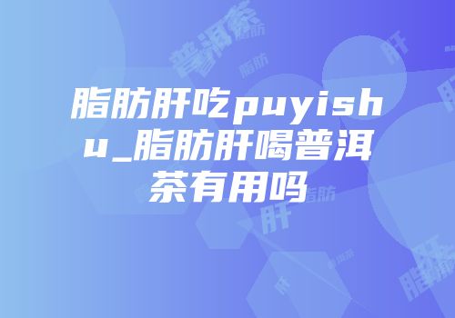 脂肪肝吃puyishu_脂肪肝喝普洱茶有用吗