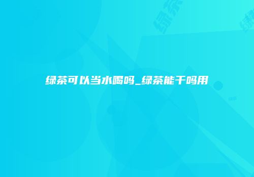 绿茶可以当水喝吗_绿茶能干吗用