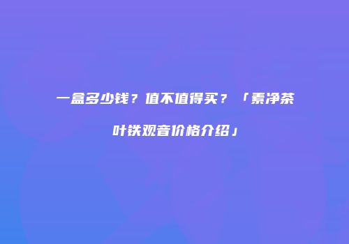 一盒多少钱？值不值得买？「素净茶叶铁观音价格介绍」