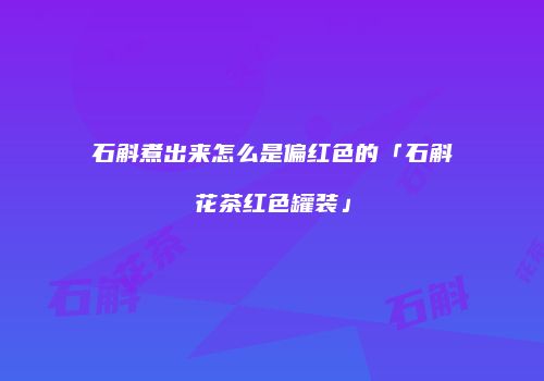 石斛煮出来怎么是偏红色的「石斛花茶红色罐装」