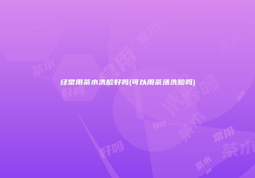 经常用茶水洗脸好吗(可以用茶汤洗脸吗)